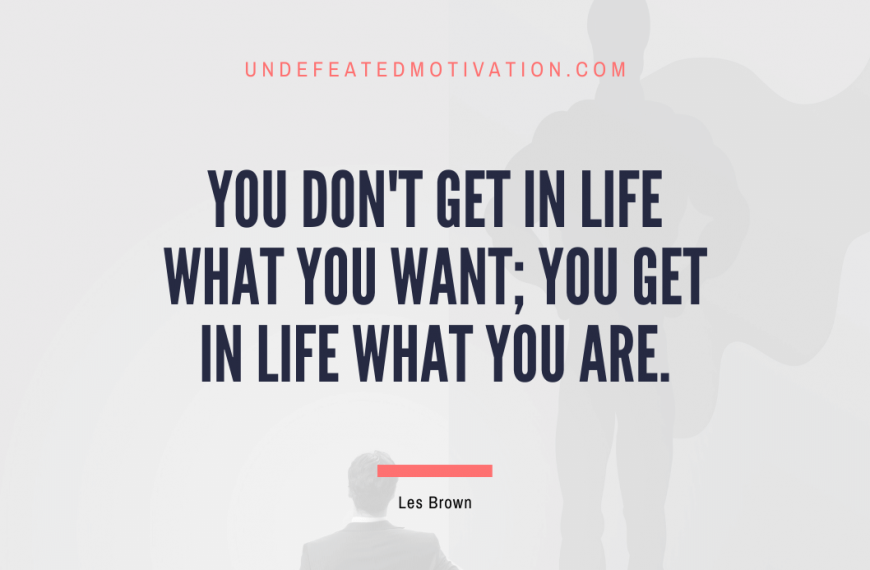 “You don’t get in life what you want; you get in life what you are.” -Les Brown