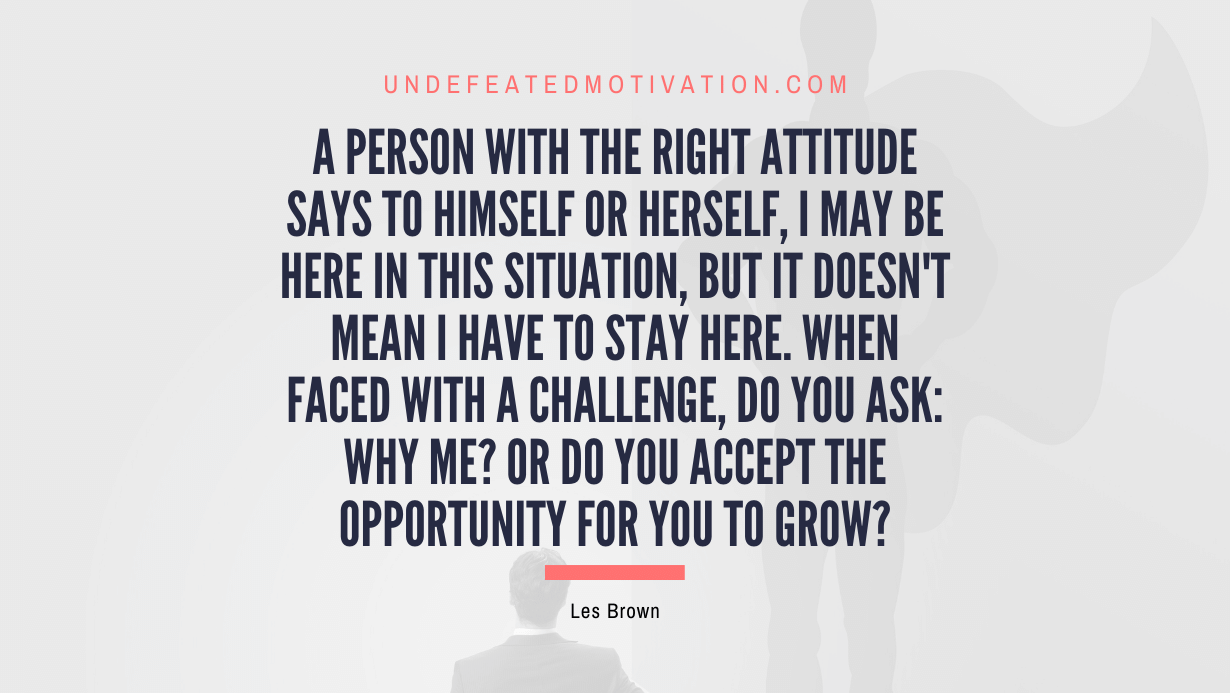 "A person with the right attitude says to himself or herself, I may be here in this situation, but it doesn't mean I have to stay here. When faced with a challenge, do you ask: why me? Or do you accept the opportunity for you to grow?" -Les Brown -Undefeated Motivation