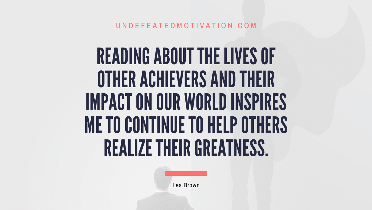 "Reading about the lives of other achievers and their impact on our world inspires me to continue to help others realize their greatness." -Les Brown -Undefeated Motivation
