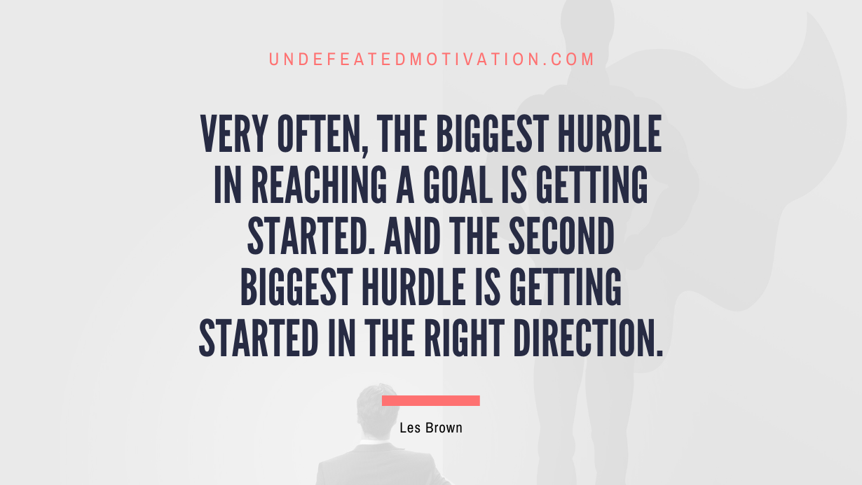 “Very often, the biggest hurdle in reaching a goal is getting started. And the second biggest hurdle is getting started in the right direction.” -Les Brown