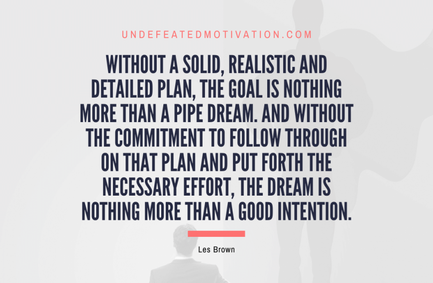 “Without a solid, realistic and detailed plan, the goal is nothing more than a pipe dream. And without the commitment to follow through on that plan and put forth the necessary effort, the dream is nothing more than a good intention.” -Les Brown