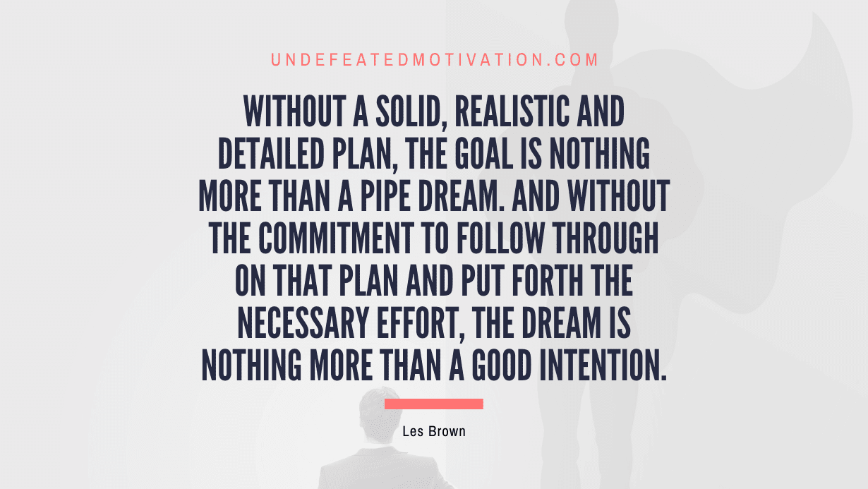 "Without a solid, realistic and detailed plan, the goal is nothing more than a pipe dream. And without the commitment to follow through on that plan and put forth the necessary effort, the dream is nothing more than a good intention." -Les Brown -Undefeated Motivation
