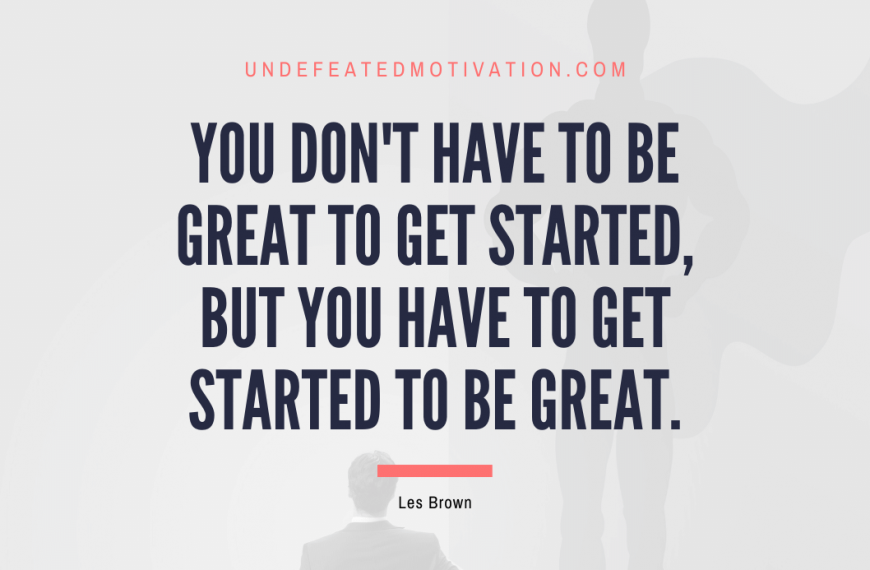 “You don’t have to be great to get started, but you have to get started to be great.” -Les Brown