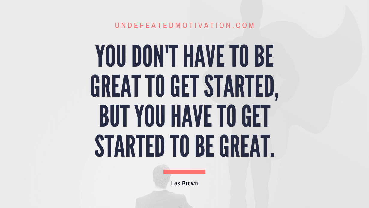 “You don’t have to be great to get started, but you have to get started to be great.” -Les Brown