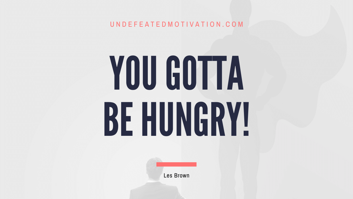 “You gotta be hungry!” -Les Brown