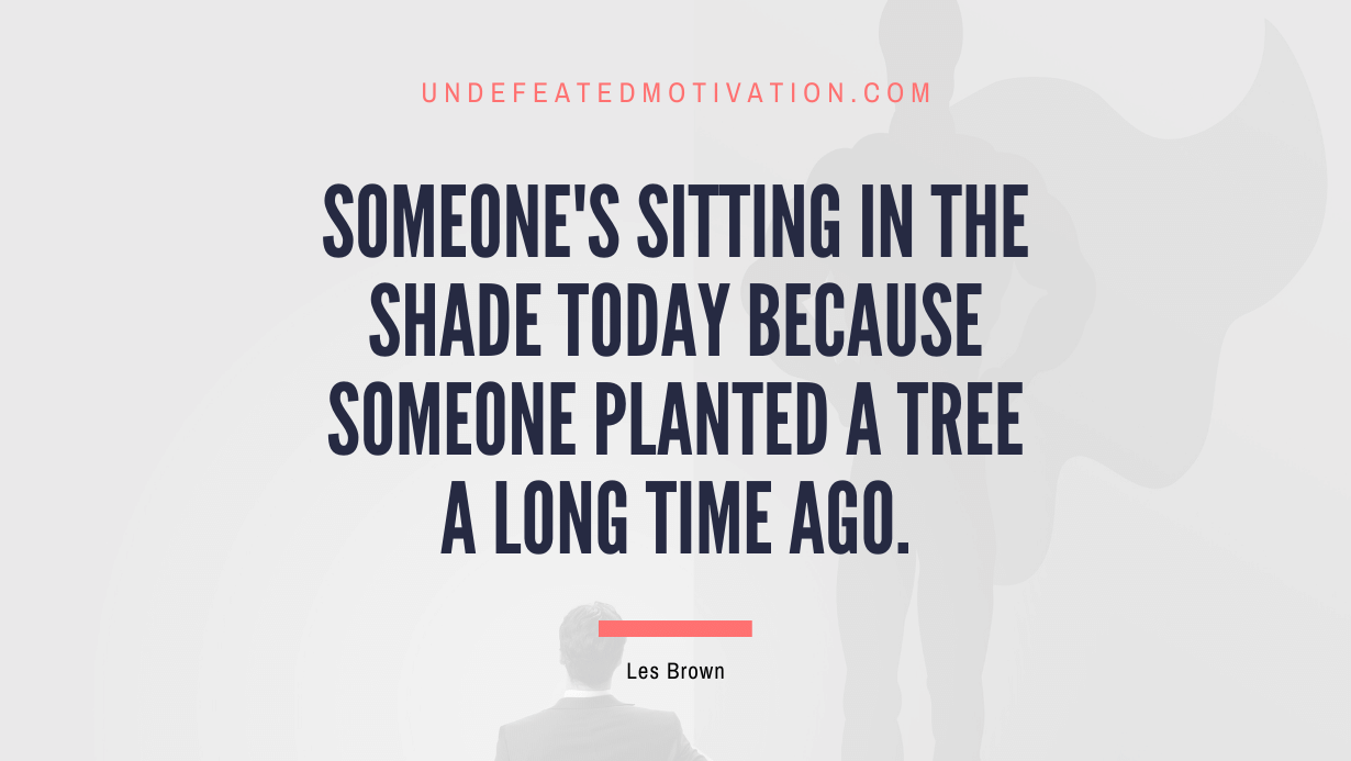 "Someone's sitting in the shade today because someone planted a tree a long time ago." -Les Brown -Undefeated Motivation
