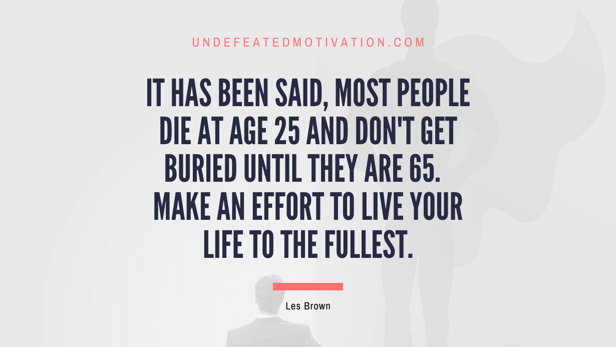 "It has been said, most people die at age 25 and don't get buried until they are 65.  Make an effort to live your life to the fullest." -Les Brown -Undefeated Motivation