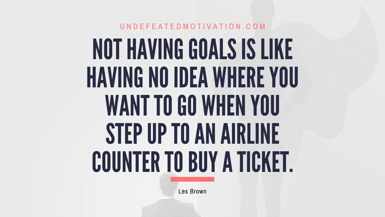 "Not having goals is like having no idea where you want to go when you step up to an airline counter to buy a ticket." -Les Brown -Undefeated Motivation