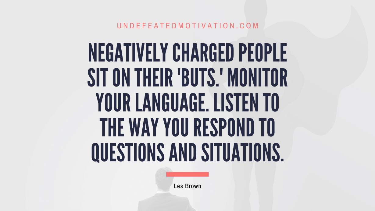 "Negatively charged people sit on their 'buts.' Monitor your language. Listen to the way you respond to questions and situations." -Les Brown -Undefeated Motivation