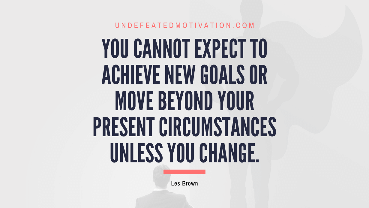 "You cannot expect to achieve new goals or move beyond your present circumstances unless you change." -Les Brown -Undefeated Motivation