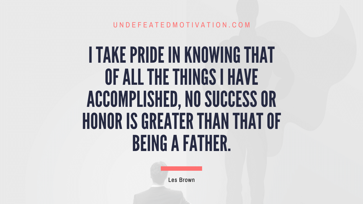 "I take pride in knowing that of all the things I have accomplished, no success or honor is greater than that of being a father." -Les Brown -Undefeated Motivation