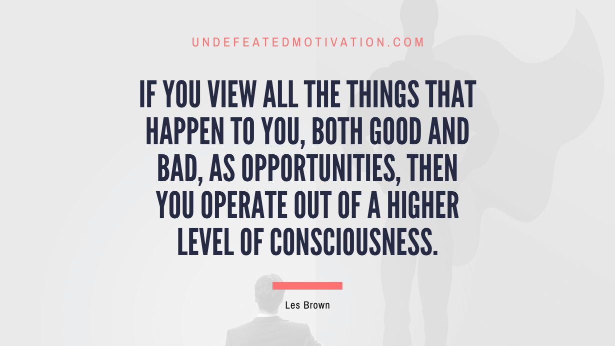 "If you view all the things that happen to you, both good and bad, as opportunities, then you operate out of a higher level of consciousness." -Les Brown -Undefeated Motivation