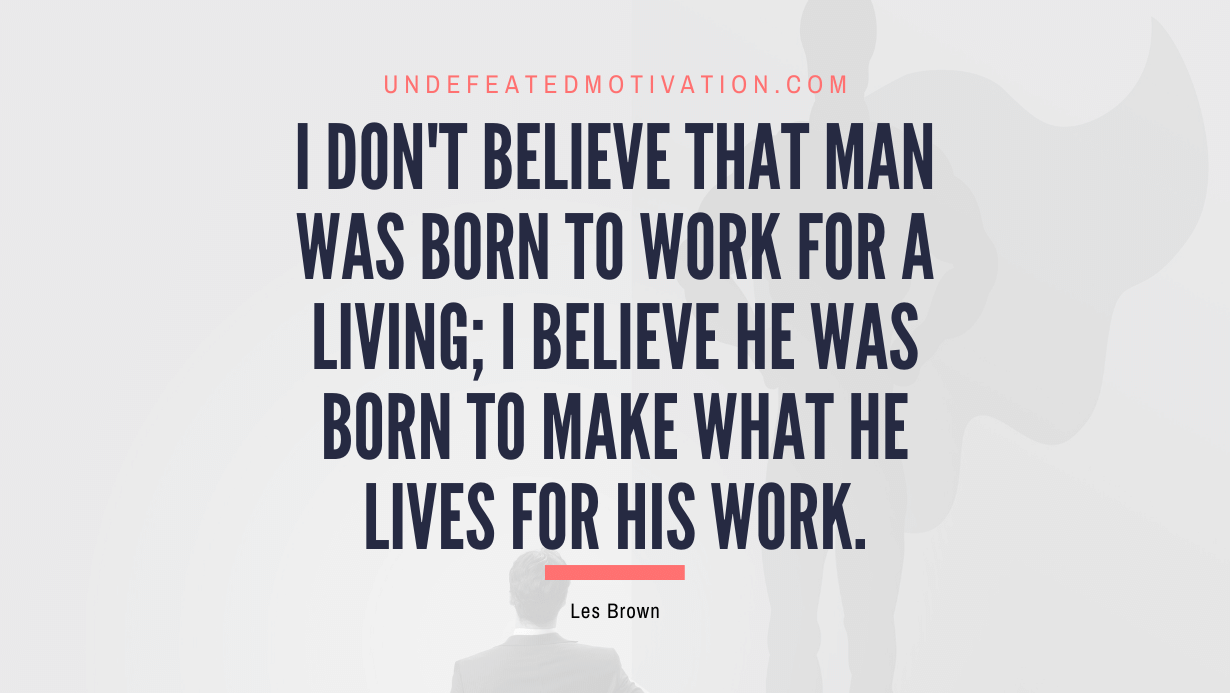 "I don't believe that man was born to work for a living; I believe he was born to make what he lives for HIS WORK." -Les Brown -Undefeated Motivation