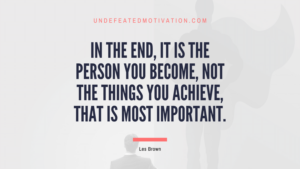 "In the end, it is the person you become, not the things you achieve, that is most important." -Les Brown -Undefeated Motivation