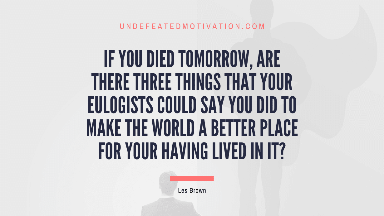 "If you died tomorrow, are there three things that your eulogists could say you did to make the world a better place for your having lived in it?" -Les Brown -Undefeated Motivation