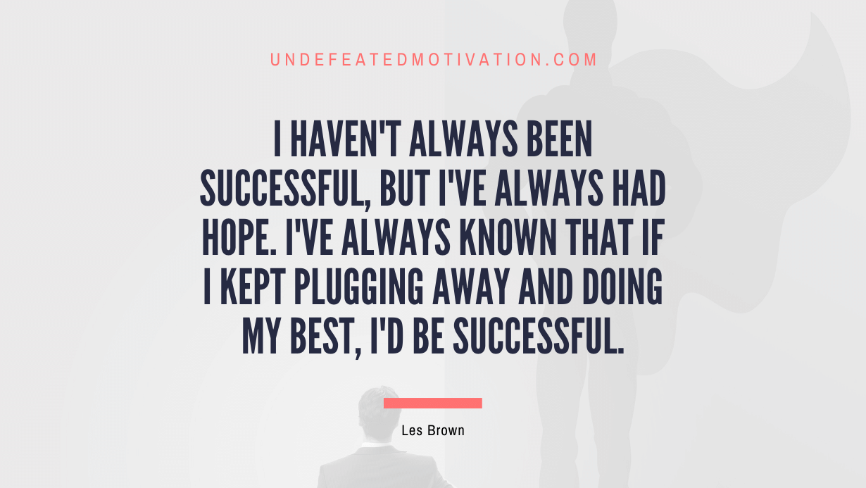 "I haven't always been successful, but I've always had hope. I've always known that if I kept plugging away and doing my best, I'd be successful." -Les Brown -Undefeated Motivation
