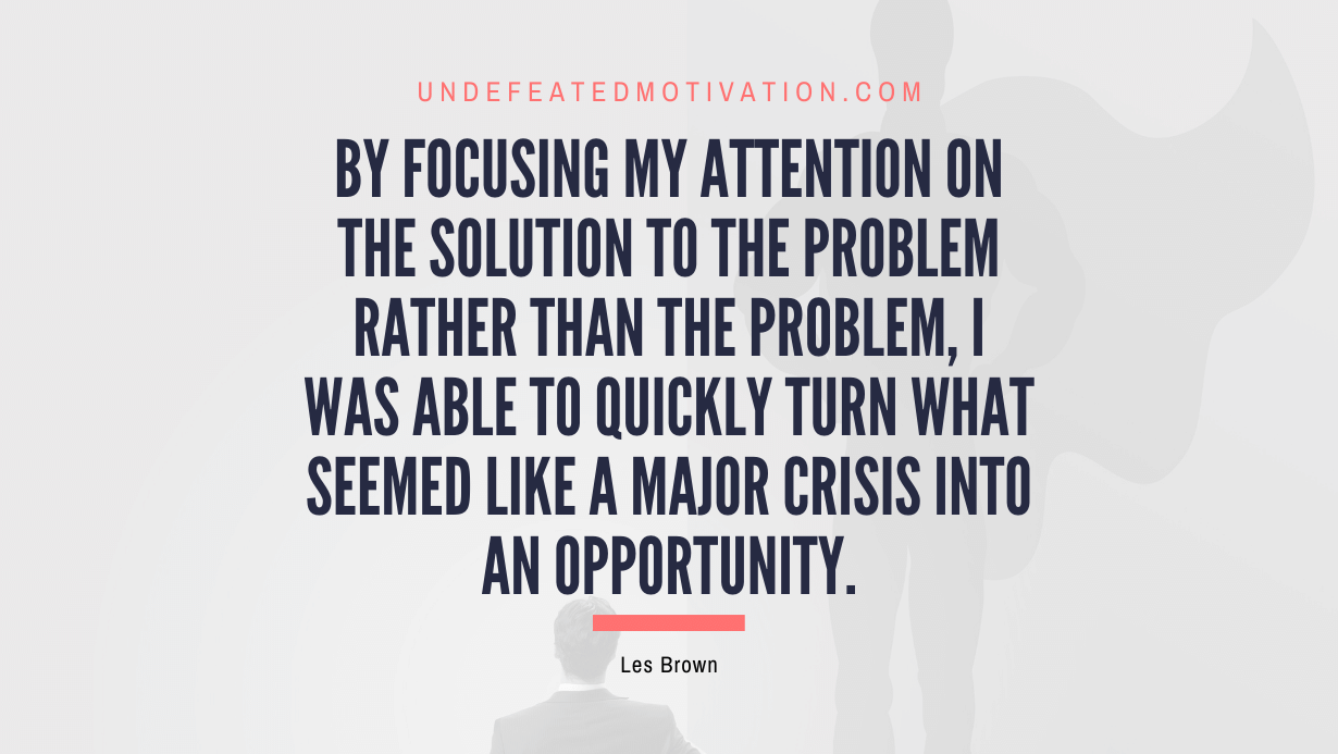 "By focusing my attention on the solution to the problem rather than the problem, I was able to quickly turn what seemed like a major crisis into an opportunity." -Les Brown -Undefeated Motivation