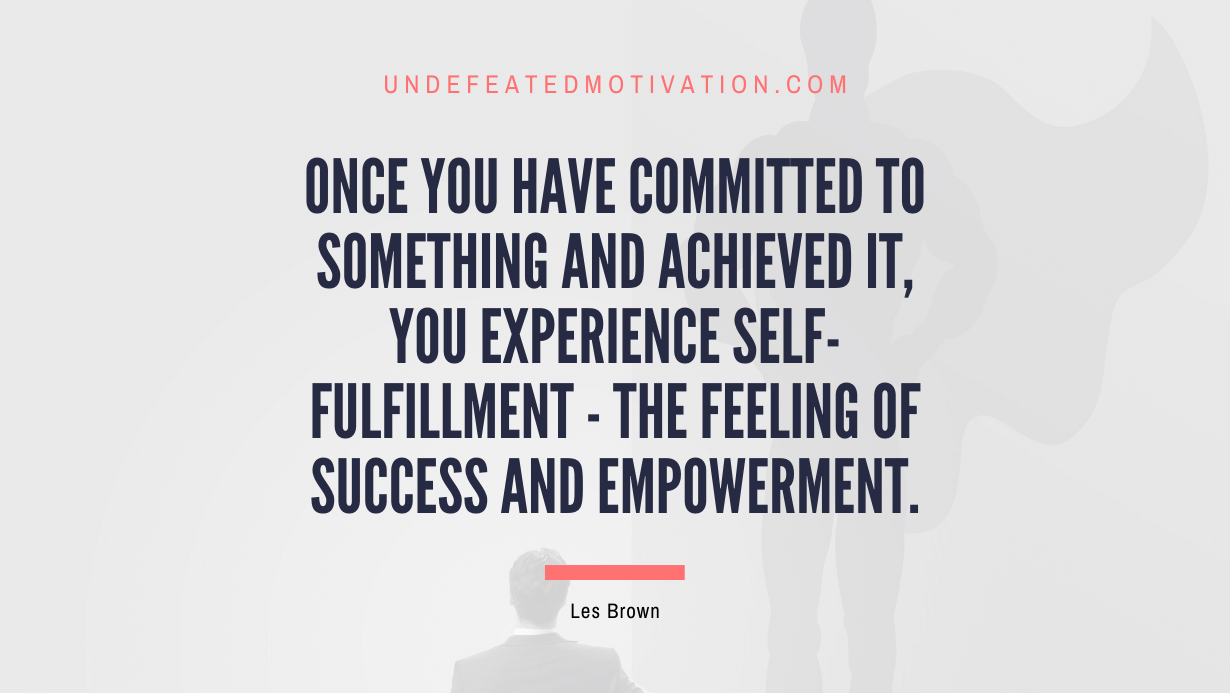 "Once you have committed to something and achieved it, you experience self-fulfillment - the feeling of success and empowerment." -Les Brown -Undefeated Motivation