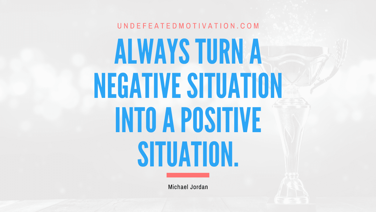 "Always turn a negative situation into a positive situation." -Michael Jordan -Undefeated Motivation