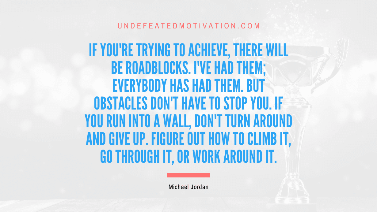 "If you're trying to achieve, there will be roadblocks. I've had them; everybody has had them. But obstacles don't have to stop you. If you run into a wall, don't turn around and give up. Figure out how to climb it, go through it, or work around it." -Michael Jordan -Undefeated Motivation