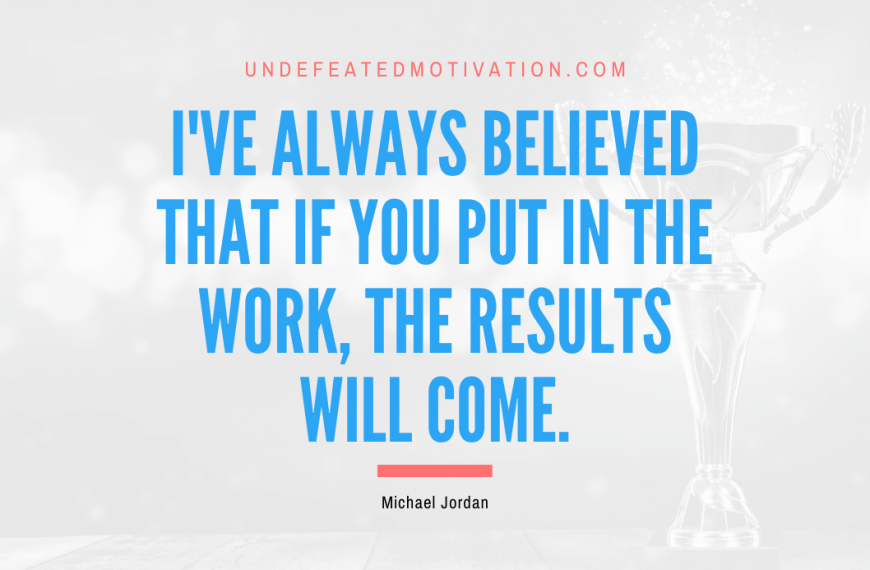 “I’ve always believed that if you put in the work, the results will come.” -Michael Jordan
