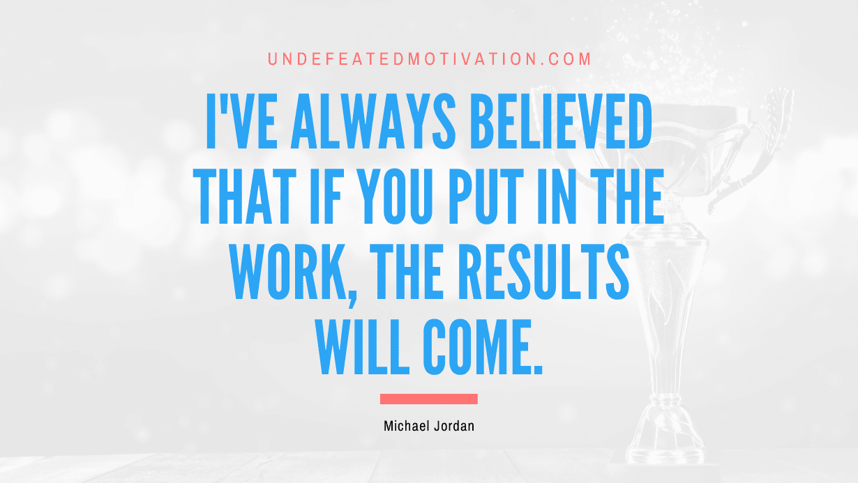 "I've always believed that if you put in the work, the results will come." -Michael Jordan -Undefeated Motivation