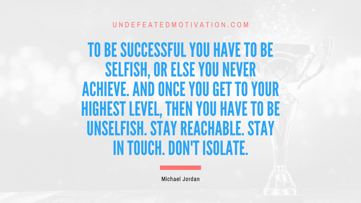 “To be successful you have to be selfish, or else you never achieve. And once you get to your highest level, then you have to be unselfish. Stay reachable. Stay in touch. Don’t isolate.” -Michael Jordan