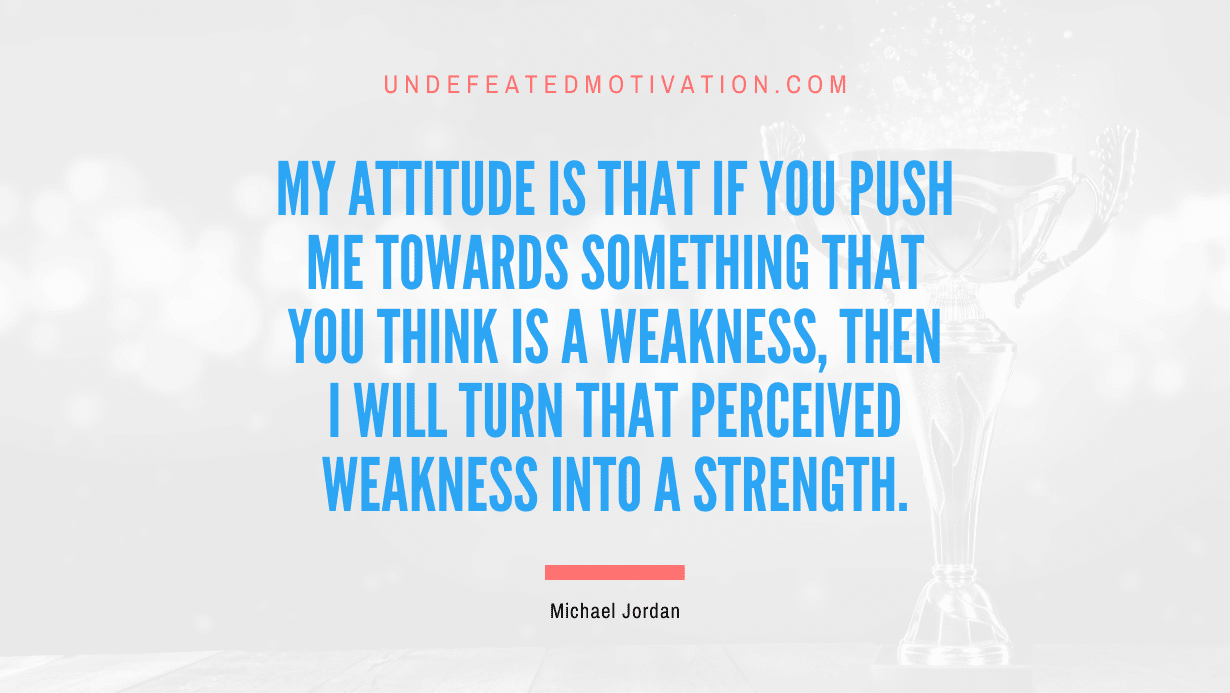 “My attitude is that if you push me towards something that you think is a weakness, then I will turn that perceived weakness into a strength.” -Michael Jordan