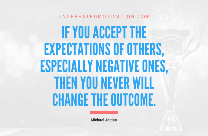 “If you accept the expectations of others, especially negative ones, then you never will change the outcome.” -Michael Jordan