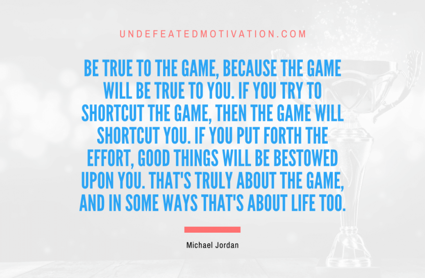 “Be true to the game, because the game will be true to you. If you try to shortcut the game, then the game will shortcut you. If you put forth the effort, good things will be bestowed upon you. That’s truly about the game, and in some ways that’s about life too.” -Michael Jordan