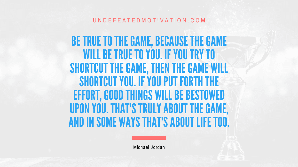 "Be true to the game, because the game will be true to you. If you try to shortcut the game, then the game will shortcut you. If you put forth the effort, good things will be bestowed upon you. That's truly about the game, and in some ways that's about life too." -Michael Jordan -Undefeated Motivation