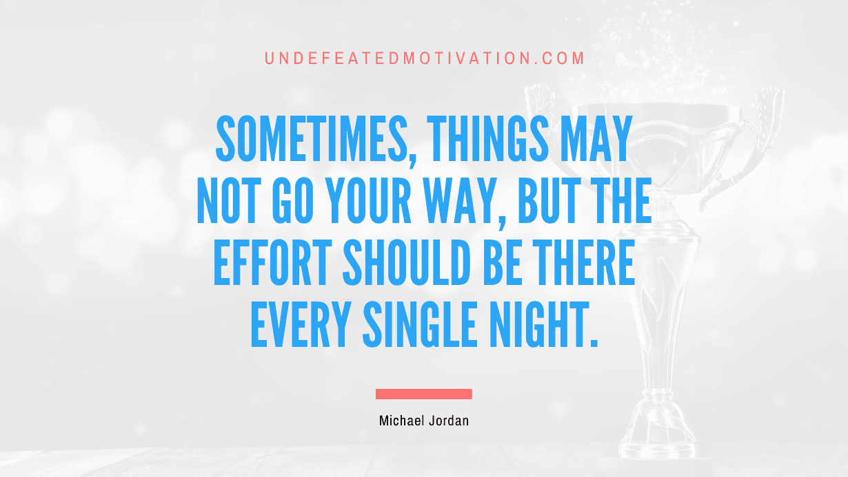 "Sometimes, things may not go your way, but the effort should be there every single night." -Michael Jordan -Undefeated Motivation