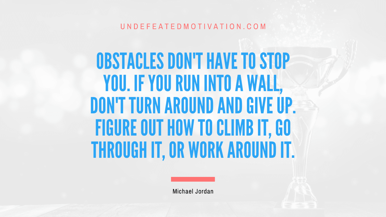 "Obstacles don't have to stop you. If you run into a wall, don't turn around and give up. Figure out how to climb it, go through it, or work around it." -Michael Jordan -Undefeated Motivation