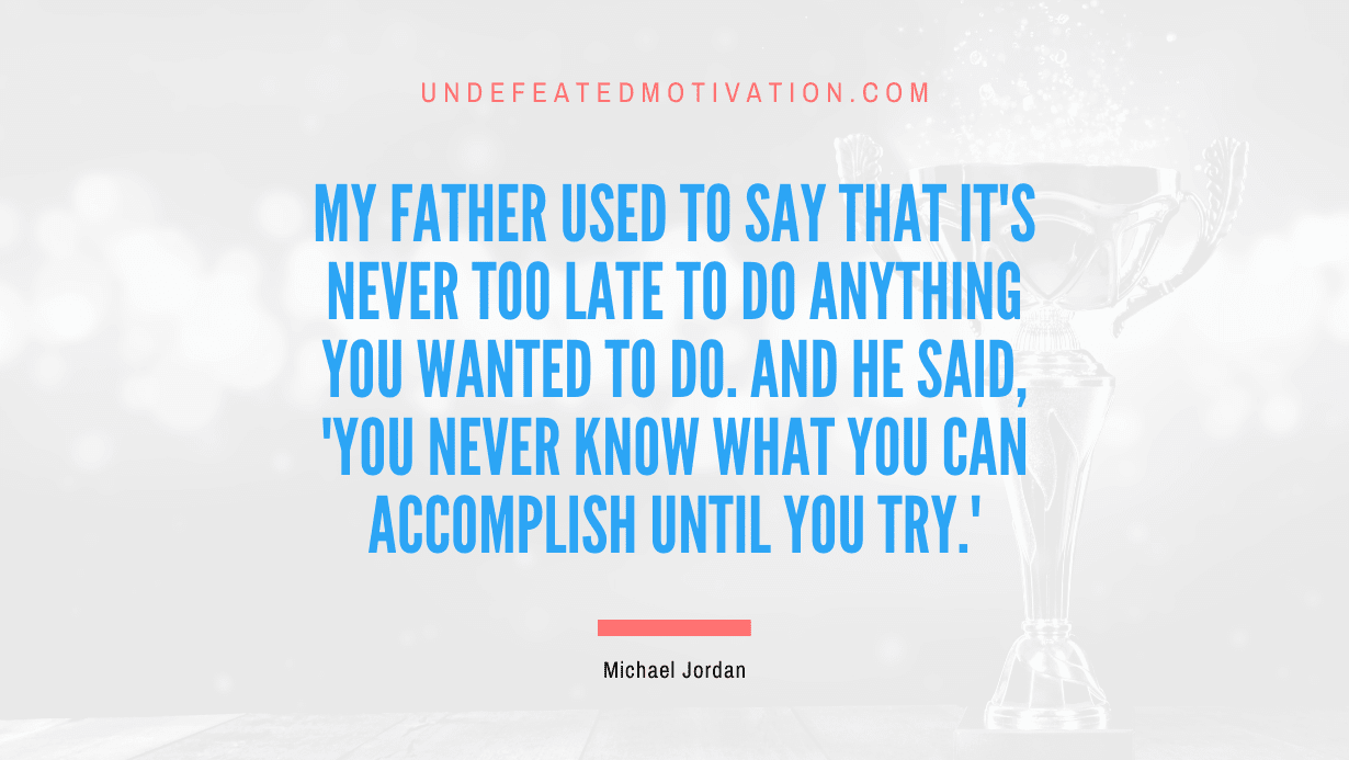 “My father used to say that it’s never too late to do anything you wanted to do. And he said, ‘You never know what you can accomplish until you try.'” -Michael Jordan