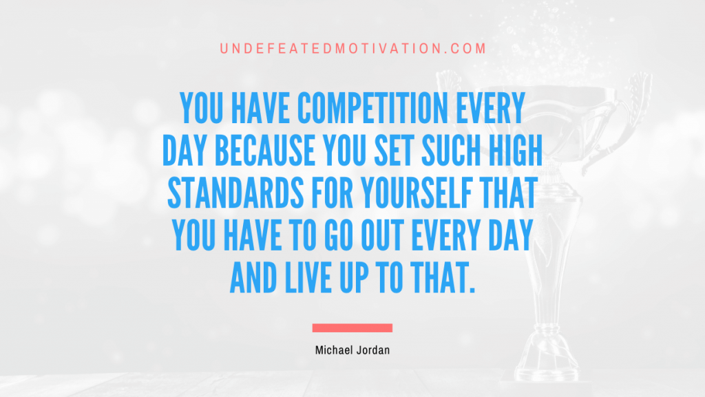"You have competition every day because you set such high standards for yourself that you have to go out every day and live up to that." -Michael Jordan -Undefeated Motivation