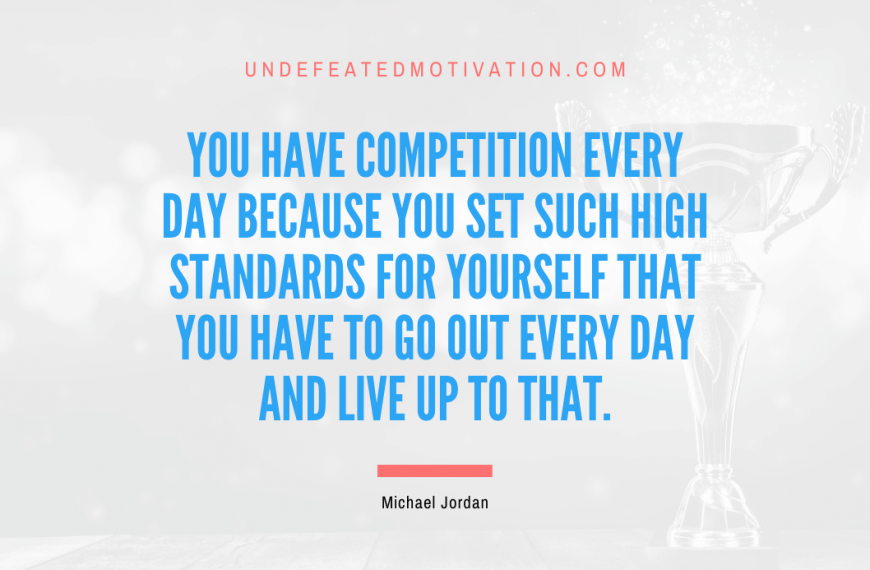 “You have competition every day because you set such high standards for yourself that you have to go out every day and live up to that.” -Michael Jordan