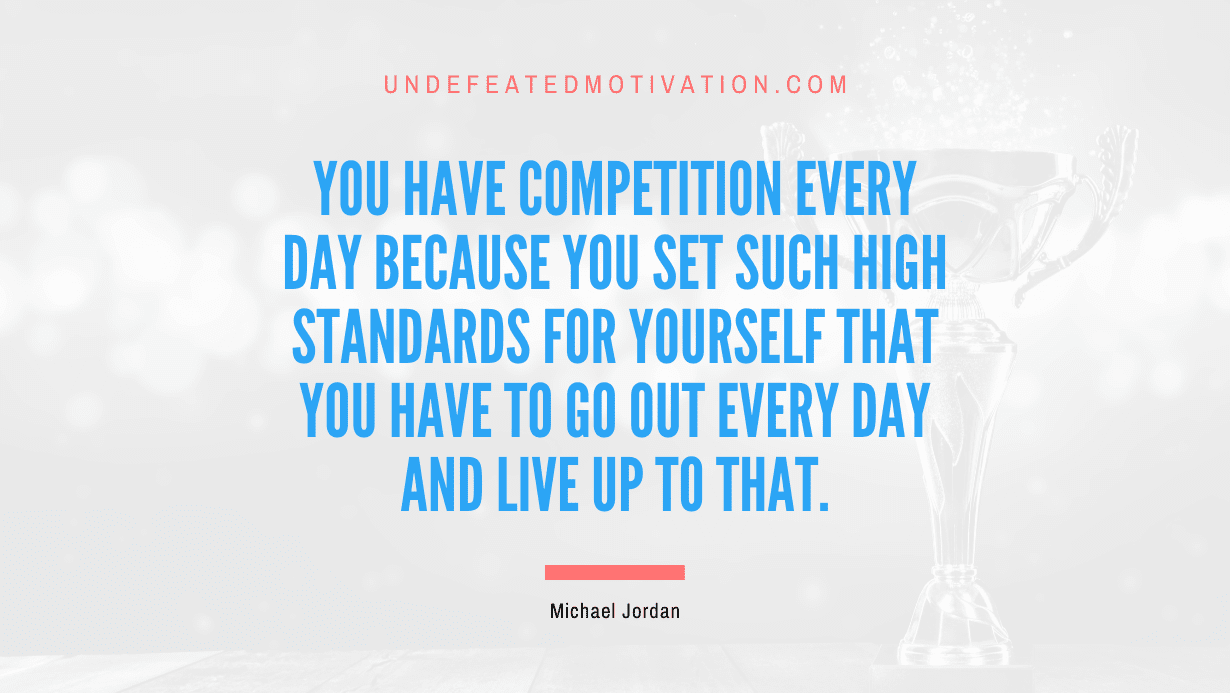 "You have competition every day because you set such high standards for yourself that you have to go out every day and live up to that." -Michael Jordan -Undefeated Motivation