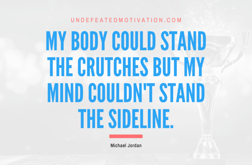 “My body could stand the crutches but my mind couldn’t stand the sideline.” -Michael Jordan