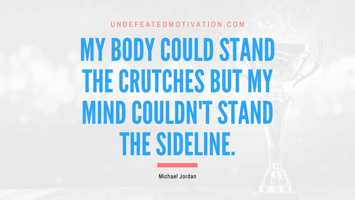 "My body could stand the crutches but my mind couldn't stand the sideline." -Michael Jordan -Undefeated Motivation
