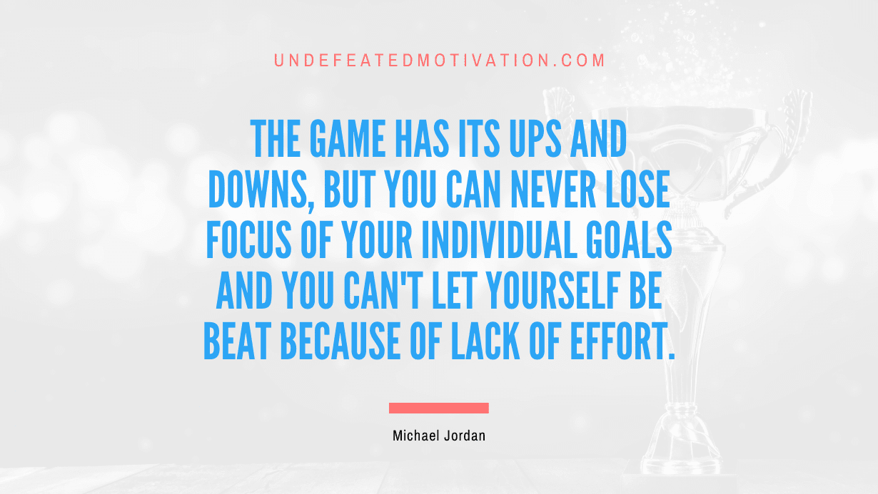"The game has its ups and downs, but you can never lose focus of your individual goals and you can't let yourself be beat because of lack of effort." -Michael Jordan -Undefeated Motivation