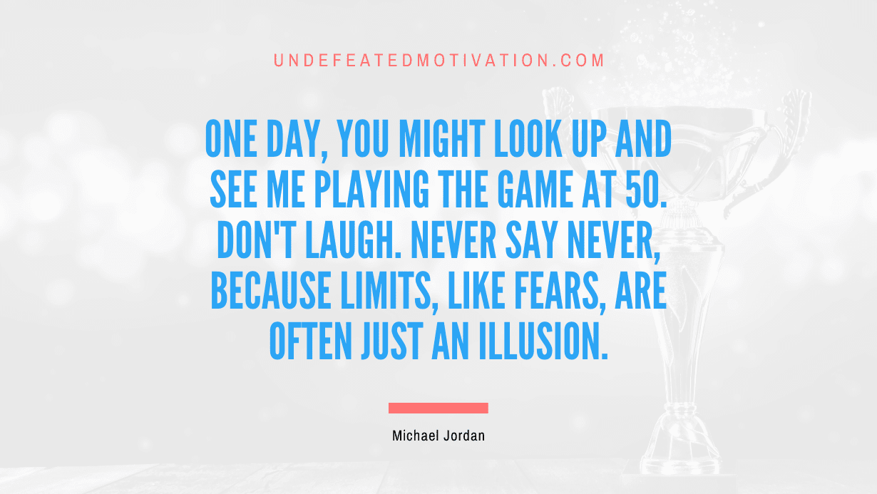 “One day, you might look up and see me playing the game at 50. Don’t laugh. Never say never, because limits, like fears, are often just an illusion.” -Michael Jordan