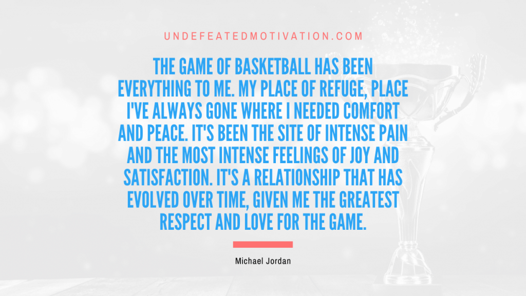 "The game of basketball has been everything to me. My place of refuge, place I've always gone where I needed comfort and peace. It's been the site of intense pain and the most intense feelings of joy and satisfaction. It's a relationship that has evolved over time, given me the greatest respect and love for the game." -Michael Jordan -Undefeated Motivation
