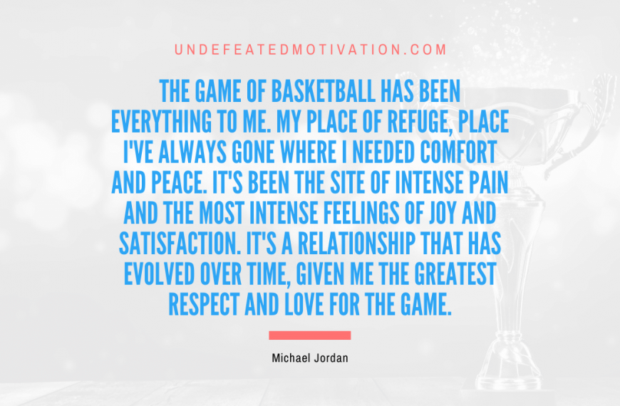 “The game of basketball has been everything to me. My place of refuge, place I’ve always gone where I needed comfort and peace. It’s been the site of intense pain and the most intense feelings of joy and satisfaction. It’s a relationship that has evolved over time, given me the greatest respect and love for the game.” -Michael Jordan
