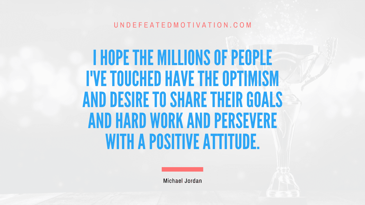 "I hope the millions of people I've touched have the optimism and desire to share their goals and hard work and persevere with a positive attitude." -Michael Jordan -Undefeated Motivation