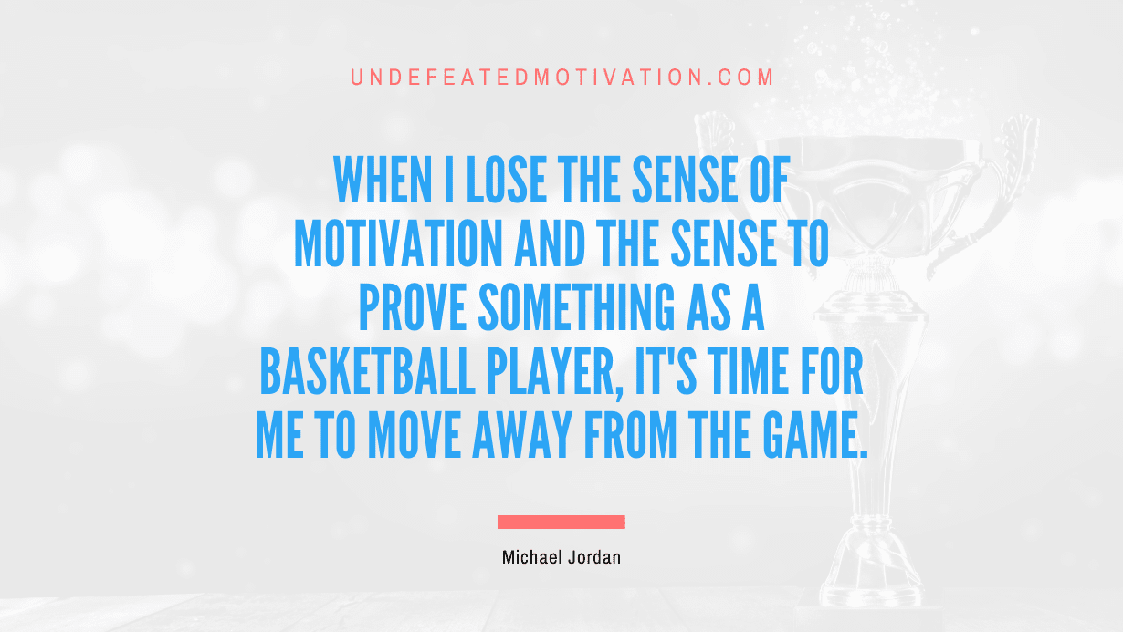 "When I lose the sense of motivation and the sense to prove something as a basketball player, it's time for me to move away from the game." -Michael Jordan -Undefeated Motivation