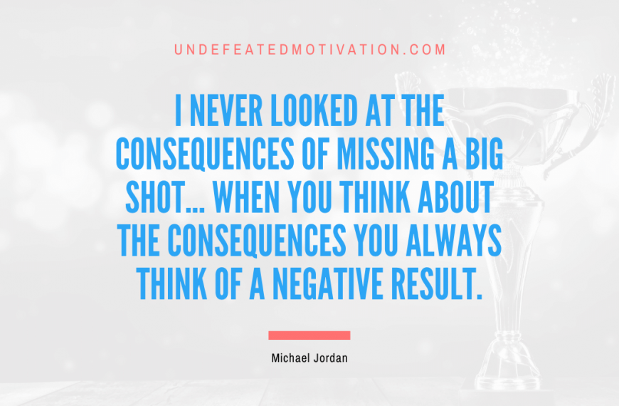 “I never looked at the consequences of missing a big shot… when you think about the consequences you always think of a negative result.” -Michael Jordan