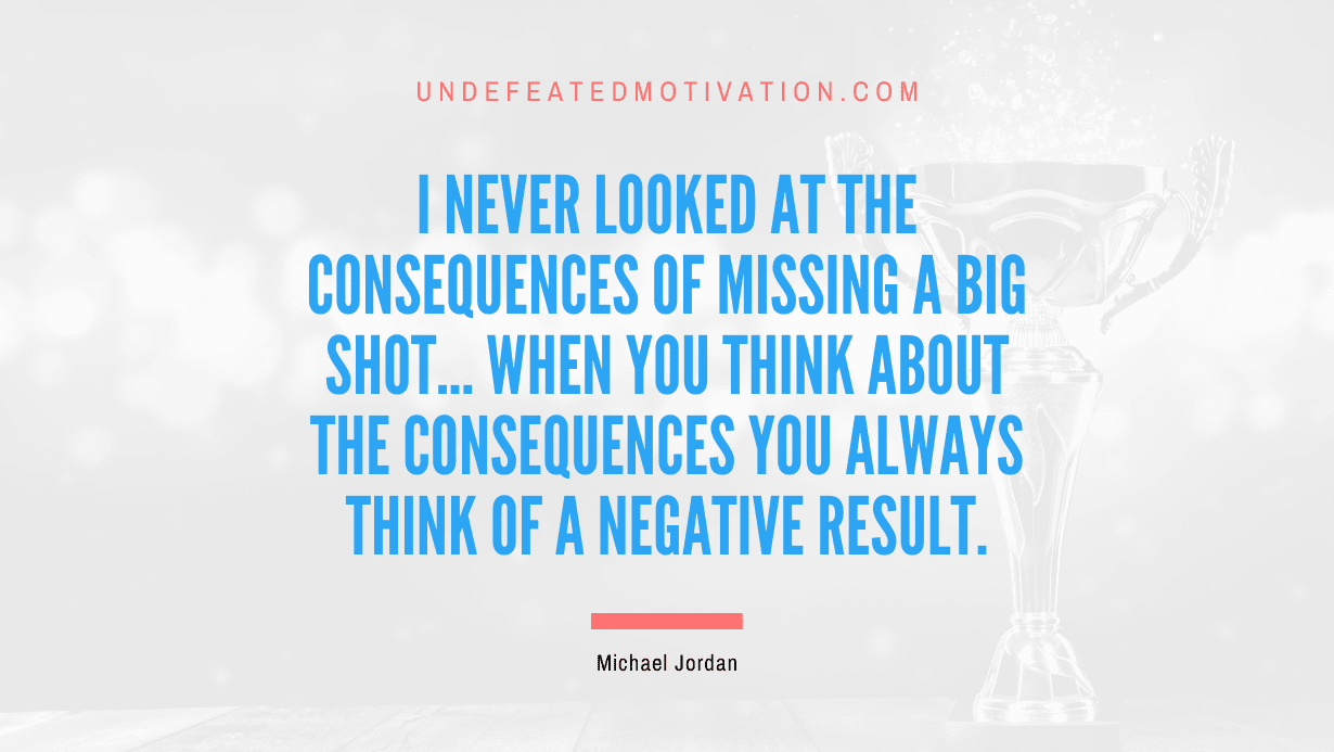 “I never looked at the consequences of missing a big shot… when you think about the consequences you always think of a negative result.” -Michael Jordan