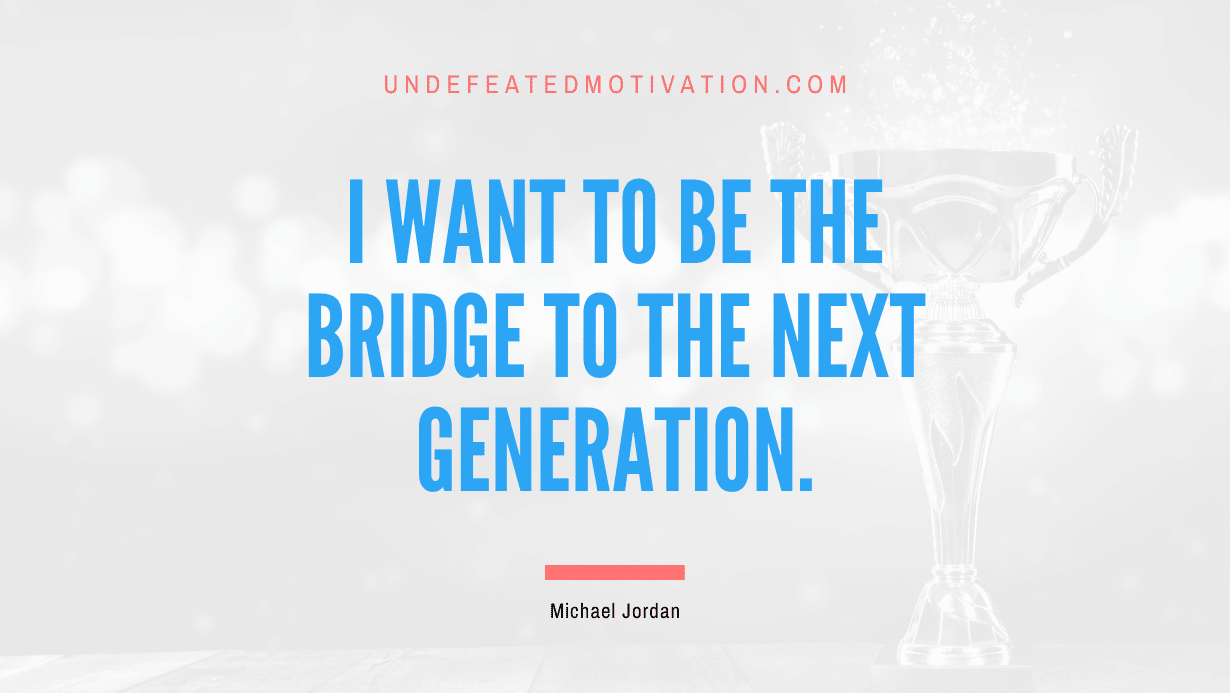 "I want to be the bridge to the next generation." -Michael Jordan -Undefeated Motivation