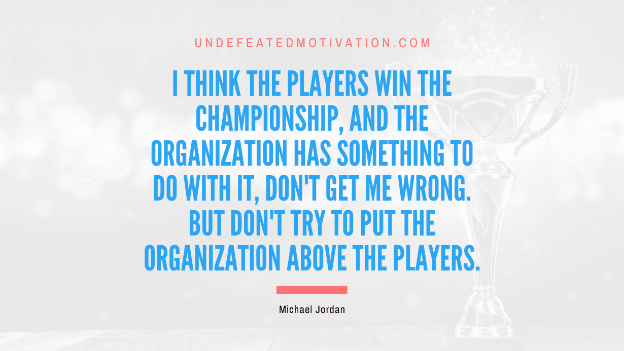 "I think the players win the championship, and the organization has something to do with it, don't get me wrong. But don't try to put the organization above the players." -Michael Jordan -Undefeated Motivation