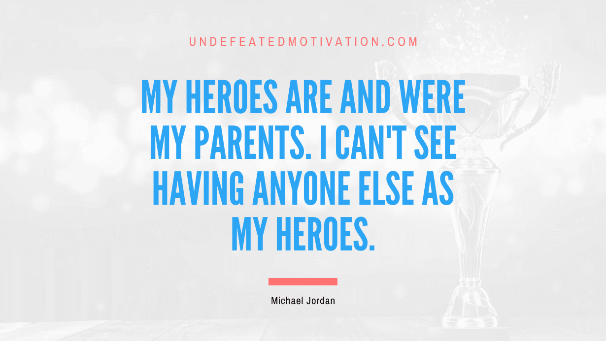 "My heroes are and were my parents. I can't see having anyone else as my heroes." -Michael Jordan -Undefeated Motivation